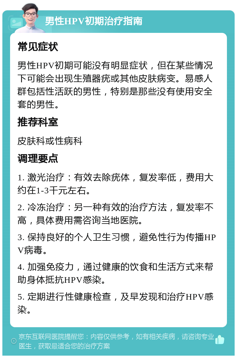 男性HPV初期治疗指南 常见症状 男性HPV初期可能没有明显症状，但在某些情况下可能会出现生殖器疣或其他皮肤病变。易感人群包括性活跃的男性，特别是那些没有使用安全套的男性。 推荐科室 皮肤科或性病科 调理要点 1. 激光治疗：有效去除疣体，复发率低，费用大约在1-3千元左右。 2. 冷冻治疗：另一种有效的治疗方法，复发率不高，具体费用需咨询当地医院。 3. 保持良好的个人卫生习惯，避免性行为传播HPV病毒。 4. 加强免疫力，通过健康的饮食和生活方式来帮助身体抵抗HPV感染。 5. 定期进行性健康检查，及早发现和治疗HPV感染。