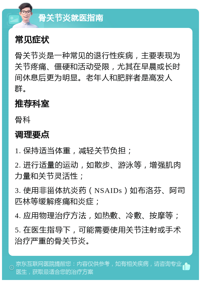 骨关节炎就医指南 常见症状 骨关节炎是一种常见的退行性疾病，主要表现为关节疼痛、僵硬和活动受限，尤其在早晨或长时间休息后更为明显。老年人和肥胖者是高发人群。 推荐科室 骨科 调理要点 1. 保持适当体重，减轻关节负担； 2. 进行适量的运动，如散步、游泳等，增强肌肉力量和关节灵活性； 3. 使用非甾体抗炎药（NSAIDs）如布洛芬、阿司匹林等缓解疼痛和炎症； 4. 应用物理治疗方法，如热敷、冷敷、按摩等； 5. 在医生指导下，可能需要使用关节注射或手术治疗严重的骨关节炎。