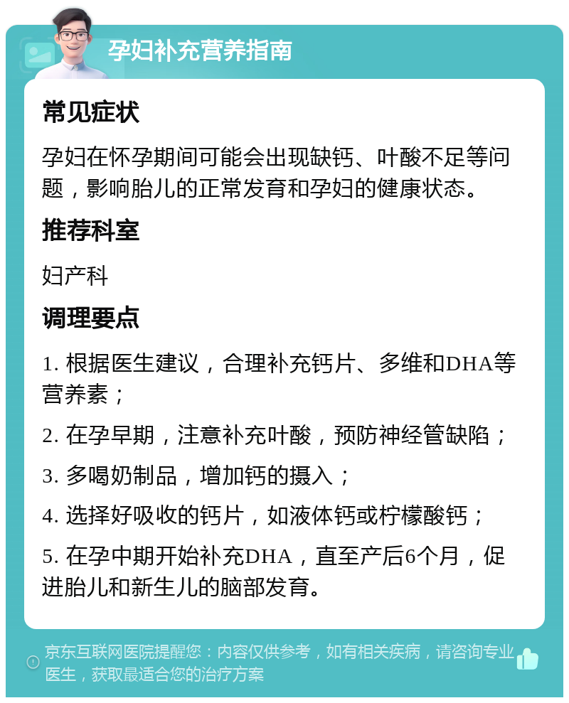 孕妇补充营养指南 常见症状 孕妇在怀孕期间可能会出现缺钙、叶酸不足等问题，影响胎儿的正常发育和孕妇的健康状态。 推荐科室 妇产科 调理要点 1. 根据医生建议，合理补充钙片、多维和DHA等营养素； 2. 在孕早期，注意补充叶酸，预防神经管缺陷； 3. 多喝奶制品，增加钙的摄入； 4. 选择好吸收的钙片，如液体钙或柠檬酸钙； 5. 在孕中期开始补充DHA，直至产后6个月，促进胎儿和新生儿的脑部发育。