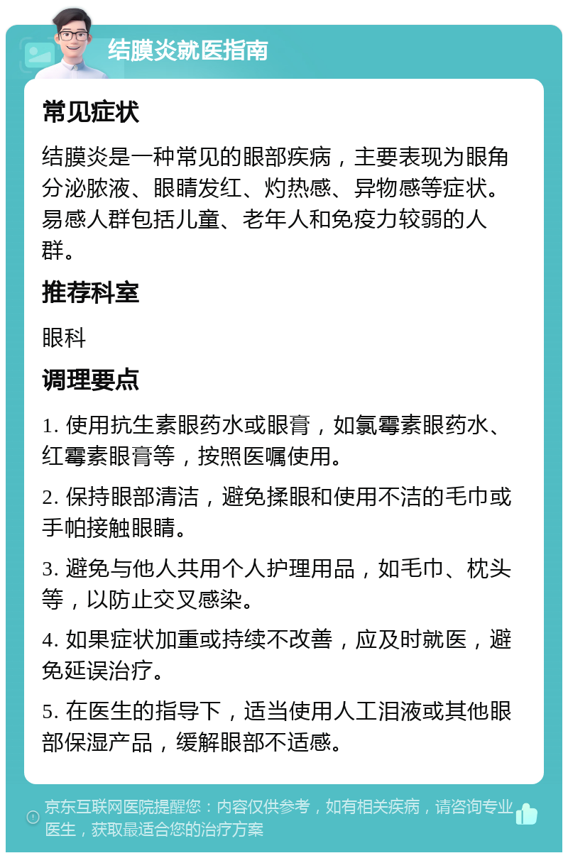 结膜炎就医指南 常见症状 结膜炎是一种常见的眼部疾病，主要表现为眼角分泌脓液、眼睛发红、灼热感、异物感等症状。易感人群包括儿童、老年人和免疫力较弱的人群。 推荐科室 眼科 调理要点 1. 使用抗生素眼药水或眼膏，如氯霉素眼药水、红霉素眼膏等，按照医嘱使用。 2. 保持眼部清洁，避免揉眼和使用不洁的毛巾或手帕接触眼睛。 3. 避免与他人共用个人护理用品，如毛巾、枕头等，以防止交叉感染。 4. 如果症状加重或持续不改善，应及时就医，避免延误治疗。 5. 在医生的指导下，适当使用人工泪液或其他眼部保湿产品，缓解眼部不适感。