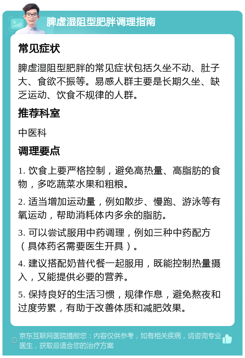 脾虚湿阻型肥胖调理指南 常见症状 脾虚湿阻型肥胖的常见症状包括久坐不动、肚子大、食欲不振等。易感人群主要是长期久坐、缺乏运动、饮食不规律的人群。 推荐科室 中医科 调理要点 1. 饮食上要严格控制，避免高热量、高脂肪的食物，多吃蔬菜水果和粗粮。 2. 适当增加运动量，例如散步、慢跑、游泳等有氧运动，帮助消耗体内多余的脂肪。 3. 可以尝试服用中药调理，例如三种中药配方（具体药名需要医生开具）。 4. 建议搭配奶昔代餐一起服用，既能控制热量摄入，又能提供必要的营养。 5. 保持良好的生活习惯，规律作息，避免熬夜和过度劳累，有助于改善体质和减肥效果。