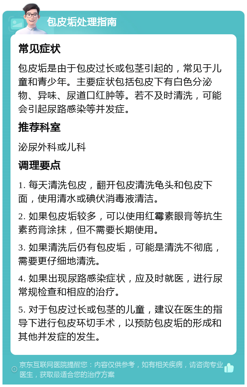 包皮垢处理指南 常见症状 包皮垢是由于包皮过长或包茎引起的，常见于儿童和青少年。主要症状包括包皮下有白色分泌物、异味、尿道口红肿等。若不及时清洗，可能会引起尿路感染等并发症。 推荐科室 泌尿外科或儿科 调理要点 1. 每天清洗包皮，翻开包皮清洗龟头和包皮下面，使用清水或碘伏消毒液清洁。 2. 如果包皮垢较多，可以使用红霉素眼膏等抗生素药膏涂抹，但不需要长期使用。 3. 如果清洗后仍有包皮垢，可能是清洗不彻底，需要更仔细地清洗。 4. 如果出现尿路感染症状，应及时就医，进行尿常规检查和相应的治疗。 5. 对于包皮过长或包茎的儿童，建议在医生的指导下进行包皮环切手术，以预防包皮垢的形成和其他并发症的发生。