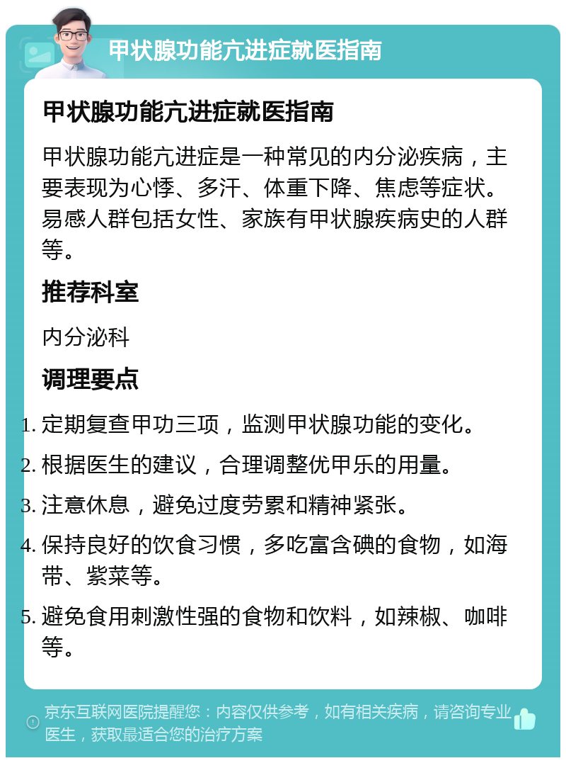 甲状腺功能亢进症就医指南 甲状腺功能亢进症就医指南 甲状腺功能亢进症是一种常见的内分泌疾病，主要表现为心悸、多汗、体重下降、焦虑等症状。易感人群包括女性、家族有甲状腺疾病史的人群等。 推荐科室 内分泌科 调理要点 定期复查甲功三项，监测甲状腺功能的变化。 根据医生的建议，合理调整优甲乐的用量。 注意休息，避免过度劳累和精神紧张。 保持良好的饮食习惯，多吃富含碘的食物，如海带、紫菜等。 避免食用刺激性强的食物和饮料，如辣椒、咖啡等。