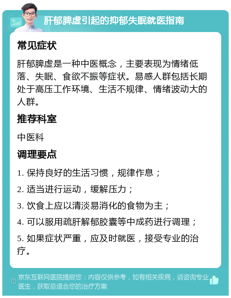 肝郁脾虚引起的抑郁失眠就医指南 常见症状 肝郁脾虚是一种中医概念，主要表现为情绪低落、失眠、食欲不振等症状。易感人群包括长期处于高压工作环境、生活不规律、情绪波动大的人群。 推荐科室 中医科 调理要点 1. 保持良好的生活习惯，规律作息； 2. 适当进行运动，缓解压力； 3. 饮食上应以清淡易消化的食物为主； 4. 可以服用疏肝解郁胶囊等中成药进行调理； 5. 如果症状严重，应及时就医，接受专业的治疗。