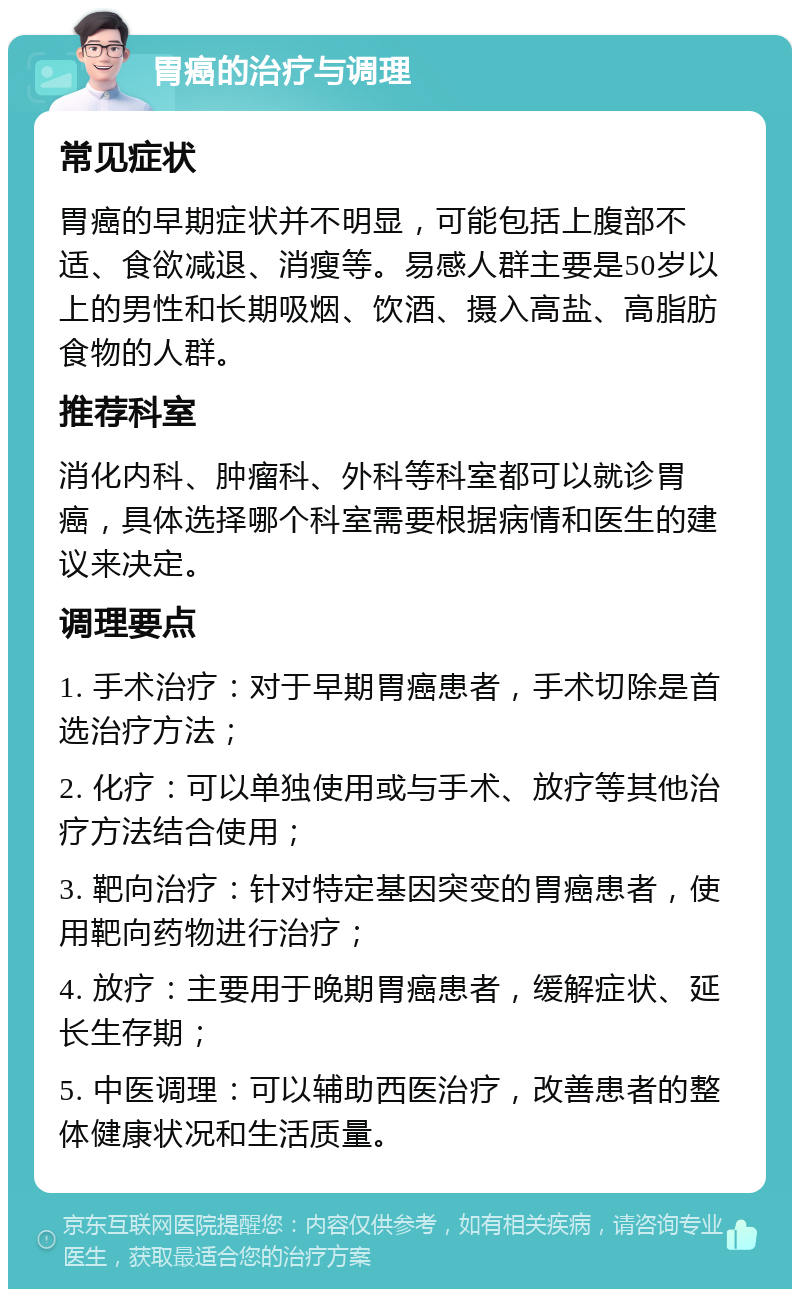 胃癌的治疗与调理 常见症状 胃癌的早期症状并不明显，可能包括上腹部不适、食欲减退、消瘦等。易感人群主要是50岁以上的男性和长期吸烟、饮酒、摄入高盐、高脂肪食物的人群。 推荐科室 消化内科、肿瘤科、外科等科室都可以就诊胃癌，具体选择哪个科室需要根据病情和医生的建议来决定。 调理要点 1. 手术治疗：对于早期胃癌患者，手术切除是首选治疗方法； 2. 化疗：可以单独使用或与手术、放疗等其他治疗方法结合使用； 3. 靶向治疗：针对特定基因突变的胃癌患者，使用靶向药物进行治疗； 4. 放疗：主要用于晚期胃癌患者，缓解症状、延长生存期； 5. 中医调理：可以辅助西医治疗，改善患者的整体健康状况和生活质量。