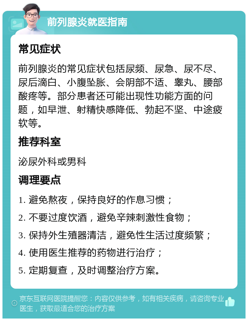 前列腺炎就医指南 常见症状 前列腺炎的常见症状包括尿频、尿急、尿不尽、尿后滴白、小腹坠胀、会阴部不适、睾丸、腰部酸疼等。部分患者还可能出现性功能方面的问题，如早泄、射精快感降低、勃起不坚、中途疲软等。 推荐科室 泌尿外科或男科 调理要点 1. 避免熬夜，保持良好的作息习惯； 2. 不要过度饮酒，避免辛辣刺激性食物； 3. 保持外生殖器清洁，避免性生活过度频繁； 4. 使用医生推荐的药物进行治疗； 5. 定期复查，及时调整治疗方案。