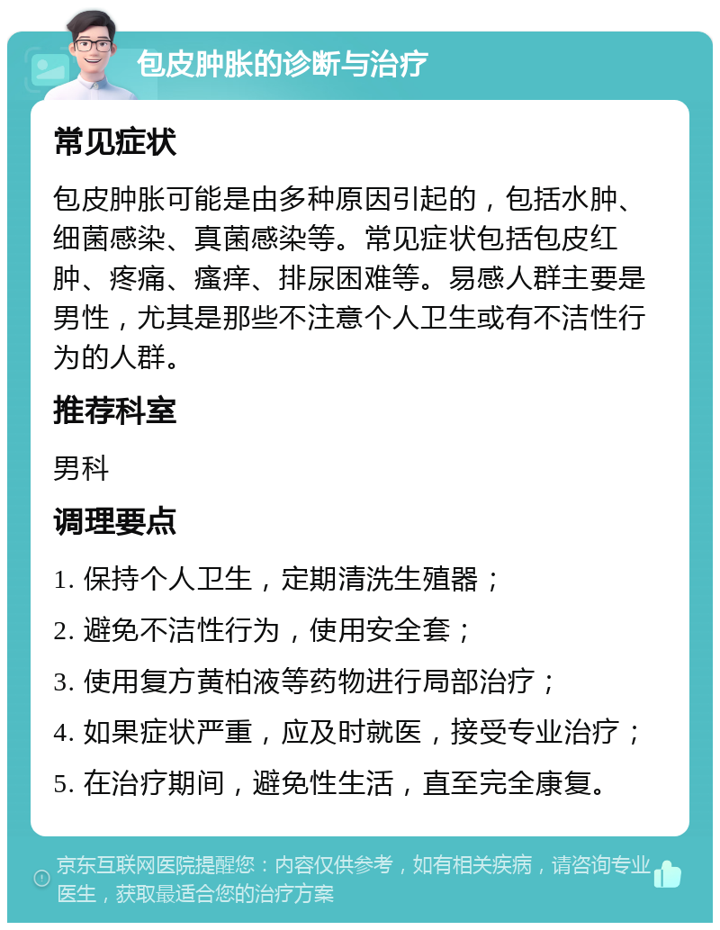 包皮肿胀的诊断与治疗 常见症状 包皮肿胀可能是由多种原因引起的，包括水肿、细菌感染、真菌感染等。常见症状包括包皮红肿、疼痛、瘙痒、排尿困难等。易感人群主要是男性，尤其是那些不注意个人卫生或有不洁性行为的人群。 推荐科室 男科 调理要点 1. 保持个人卫生，定期清洗生殖器； 2. 避免不洁性行为，使用安全套； 3. 使用复方黄柏液等药物进行局部治疗； 4. 如果症状严重，应及时就医，接受专业治疗； 5. 在治疗期间，避免性生活，直至完全康复。