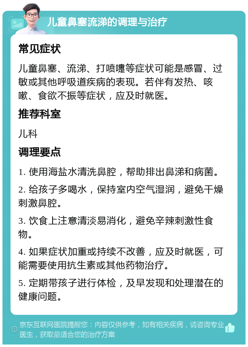 儿童鼻塞流涕的调理与治疗 常见症状 儿童鼻塞、流涕、打喷嚏等症状可能是感冒、过敏或其他呼吸道疾病的表现。若伴有发热、咳嗽、食欲不振等症状，应及时就医。 推荐科室 儿科 调理要点 1. 使用海盐水清洗鼻腔，帮助排出鼻涕和病菌。 2. 给孩子多喝水，保持室内空气湿润，避免干燥刺激鼻腔。 3. 饮食上注意清淡易消化，避免辛辣刺激性食物。 4. 如果症状加重或持续不改善，应及时就医，可能需要使用抗生素或其他药物治疗。 5. 定期带孩子进行体检，及早发现和处理潜在的健康问题。