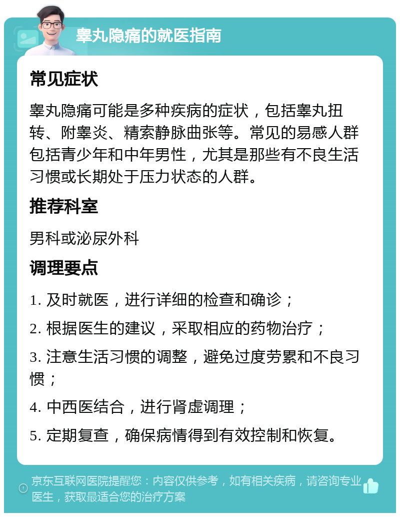 睾丸隐痛的就医指南 常见症状 睾丸隐痛可能是多种疾病的症状，包括睾丸扭转、附睾炎、精索静脉曲张等。常见的易感人群包括青少年和中年男性，尤其是那些有不良生活习惯或长期处于压力状态的人群。 推荐科室 男科或泌尿外科 调理要点 1. 及时就医，进行详细的检查和确诊； 2. 根据医生的建议，采取相应的药物治疗； 3. 注意生活习惯的调整，避免过度劳累和不良习惯； 4. 中西医结合，进行肾虚调理； 5. 定期复查，确保病情得到有效控制和恢复。