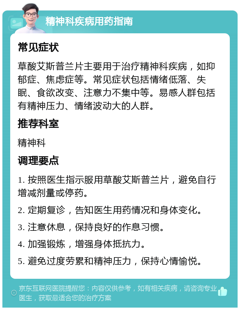 精神科疾病用药指南 常见症状 草酸艾斯普兰片主要用于治疗精神科疾病，如抑郁症、焦虑症等。常见症状包括情绪低落、失眠、食欲改变、注意力不集中等。易感人群包括有精神压力、情绪波动大的人群。 推荐科室 精神科 调理要点 1. 按照医生指示服用草酸艾斯普兰片，避免自行增减剂量或停药。 2. 定期复诊，告知医生用药情况和身体变化。 3. 注意休息，保持良好的作息习惯。 4. 加强锻炼，增强身体抵抗力。 5. 避免过度劳累和精神压力，保持心情愉悦。