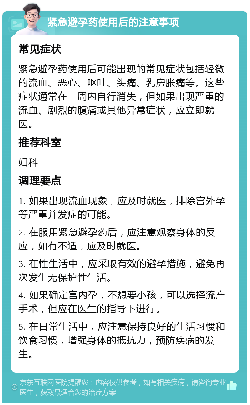 紧急避孕药使用后的注意事项 常见症状 紧急避孕药使用后可能出现的常见症状包括轻微的流血、恶心、呕吐、头痛、乳房胀痛等。这些症状通常在一周内自行消失，但如果出现严重的流血、剧烈的腹痛或其他异常症状，应立即就医。 推荐科室 妇科 调理要点 1. 如果出现流血现象，应及时就医，排除宫外孕等严重并发症的可能。 2. 在服用紧急避孕药后，应注意观察身体的反应，如有不适，应及时就医。 3. 在性生活中，应采取有效的避孕措施，避免再次发生无保护性生活。 4. 如果确定宫内孕，不想要小孩，可以选择流产手术，但应在医生的指导下进行。 5. 在日常生活中，应注意保持良好的生活习惯和饮食习惯，增强身体的抵抗力，预防疾病的发生。