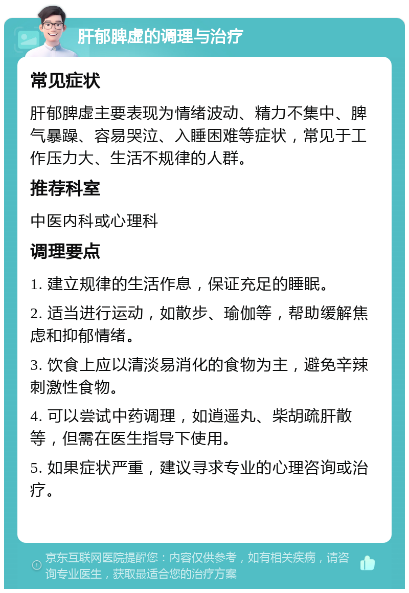 肝郁脾虚的调理与治疗 常见症状 肝郁脾虚主要表现为情绪波动、精力不集中、脾气暴躁、容易哭泣、入睡困难等症状，常见于工作压力大、生活不规律的人群。 推荐科室 中医内科或心理科 调理要点 1. 建立规律的生活作息，保证充足的睡眠。 2. 适当进行运动，如散步、瑜伽等，帮助缓解焦虑和抑郁情绪。 3. 饮食上应以清淡易消化的食物为主，避免辛辣刺激性食物。 4. 可以尝试中药调理，如逍遥丸、柴胡疏肝散等，但需在医生指导下使用。 5. 如果症状严重，建议寻求专业的心理咨询或治疗。