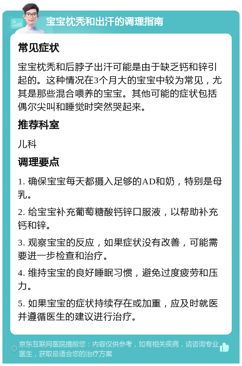 宝宝枕秃和出汗的调理指南 常见症状 宝宝枕秃和后脖子出汗可能是由于缺乏钙和锌引起的。这种情况在3个月大的宝宝中较为常见，尤其是那些混合喂养的宝宝。其他可能的症状包括偶尔尖叫和睡觉时突然哭起来。 推荐科室 儿科 调理要点 1. 确保宝宝每天都摄入足够的AD和奶，特别是母乳。 2. 给宝宝补充葡萄糖酸钙锌口服液，以帮助补充钙和锌。 3. 观察宝宝的反应，如果症状没有改善，可能需要进一步检查和治疗。 4. 维持宝宝的良好睡眠习惯，避免过度疲劳和压力。 5. 如果宝宝的症状持续存在或加重，应及时就医并遵循医生的建议进行治疗。