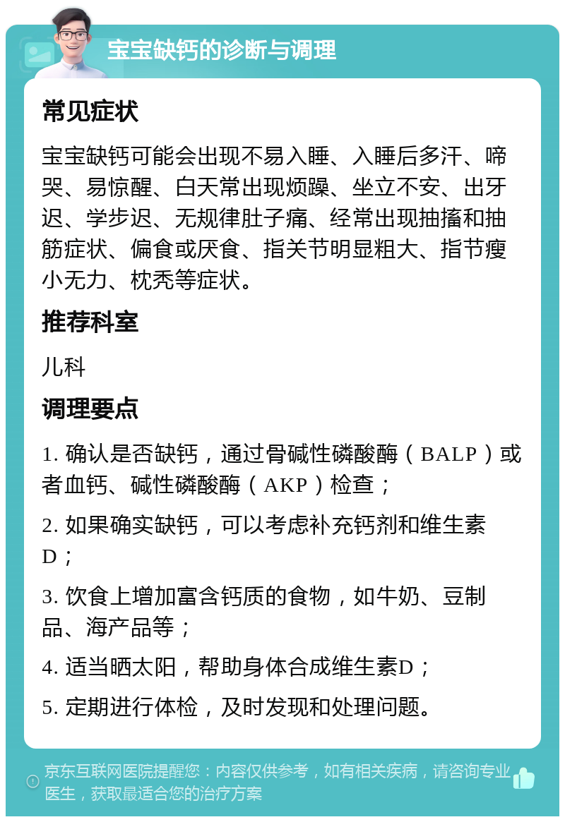 宝宝缺钙的诊断与调理 常见症状 宝宝缺钙可能会出现不易入睡、入睡后多汗、啼哭、易惊醒、白天常出现烦躁、坐立不安、出牙迟、学步迟、无规律肚子痛、经常出现抽搐和抽筋症状、偏食或厌食、指关节明显粗大、指节瘦小无力、枕秃等症状。 推荐科室 儿科 调理要点 1. 确认是否缺钙，通过骨碱性磷酸酶（BALP）或者血钙、碱性磷酸酶（AKP）检查； 2. 如果确实缺钙，可以考虑补充钙剂和维生素D； 3. 饮食上增加富含钙质的食物，如牛奶、豆制品、海产品等； 4. 适当晒太阳，帮助身体合成维生素D； 5. 定期进行体检，及时发现和处理问题。