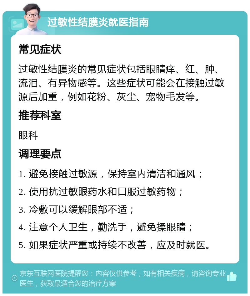 过敏性结膜炎就医指南 常见症状 过敏性结膜炎的常见症状包括眼睛痒、红、肿、流泪、有异物感等。这些症状可能会在接触过敏源后加重，例如花粉、灰尘、宠物毛发等。 推荐科室 眼科 调理要点 1. 避免接触过敏源，保持室内清洁和通风； 2. 使用抗过敏眼药水和口服过敏药物； 3. 冷敷可以缓解眼部不适； 4. 注意个人卫生，勤洗手，避免揉眼睛； 5. 如果症状严重或持续不改善，应及时就医。