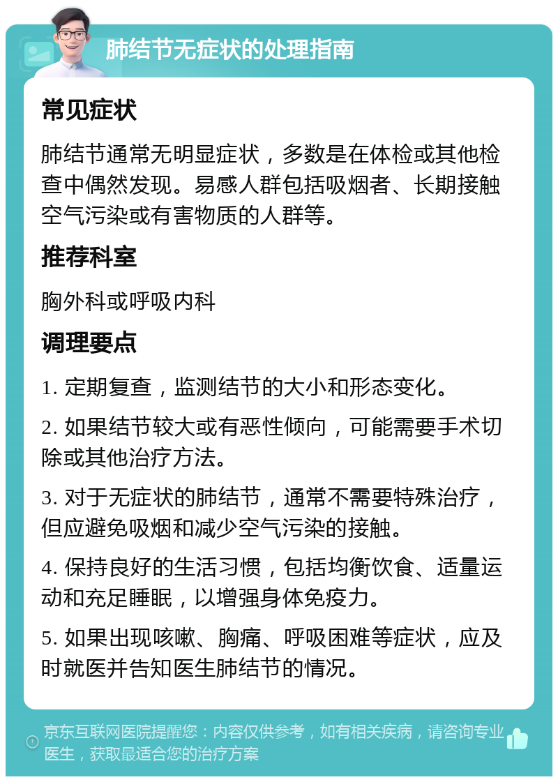 肺结节无症状的处理指南 常见症状 肺结节通常无明显症状，多数是在体检或其他检查中偶然发现。易感人群包括吸烟者、长期接触空气污染或有害物质的人群等。 推荐科室 胸外科或呼吸内科 调理要点 1. 定期复查，监测结节的大小和形态变化。 2. 如果结节较大或有恶性倾向，可能需要手术切除或其他治疗方法。 3. 对于无症状的肺结节，通常不需要特殊治疗，但应避免吸烟和减少空气污染的接触。 4. 保持良好的生活习惯，包括均衡饮食、适量运动和充足睡眠，以增强身体免疫力。 5. 如果出现咳嗽、胸痛、呼吸困难等症状，应及时就医并告知医生肺结节的情况。