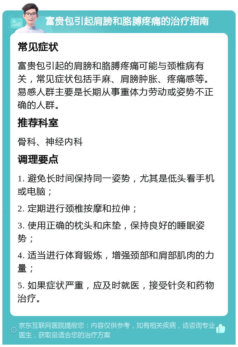 富贵包引起肩膀和胳膊疼痛的治疗指南 常见症状 富贵包引起的肩膀和胳膊疼痛可能与颈椎病有关，常见症状包括手麻、肩膀肿胀、疼痛感等。易感人群主要是长期从事重体力劳动或姿势不正确的人群。 推荐科室 骨科、神经内科 调理要点 1. 避免长时间保持同一姿势，尤其是低头看手机或电脑； 2. 定期进行颈椎按摩和拉伸； 3. 使用正确的枕头和床垫，保持良好的睡眠姿势； 4. 适当进行体育锻炼，增强颈部和肩部肌肉的力量； 5. 如果症状严重，应及时就医，接受针灸和药物治疗。