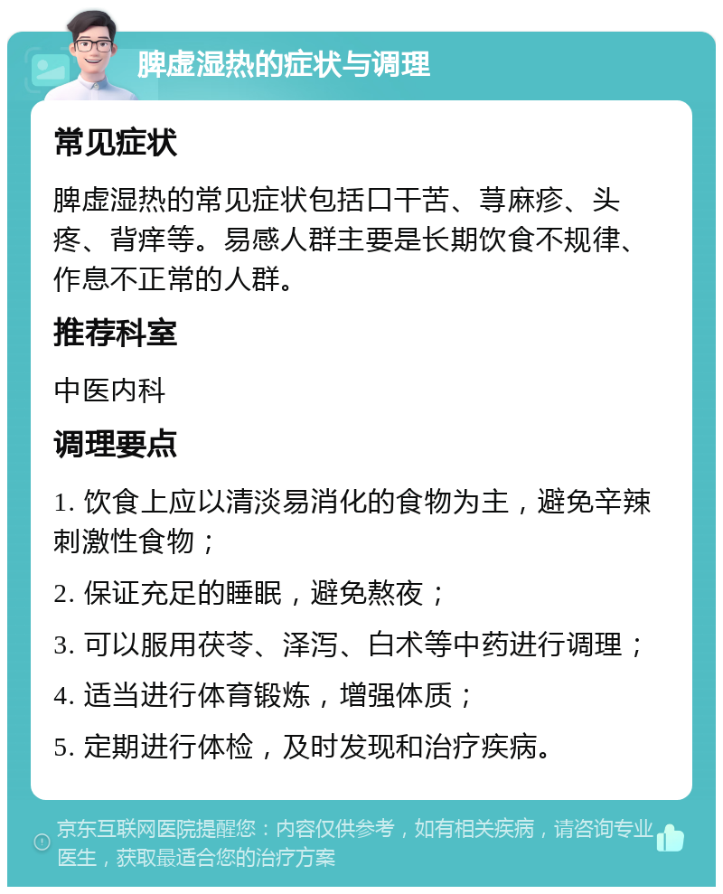 脾虚湿热的症状与调理 常见症状 脾虚湿热的常见症状包括口干苦、荨麻疹、头疼、背痒等。易感人群主要是长期饮食不规律、作息不正常的人群。 推荐科室 中医内科 调理要点 1. 饮食上应以清淡易消化的食物为主，避免辛辣刺激性食物； 2. 保证充足的睡眠，避免熬夜； 3. 可以服用茯苓、泽泻、白术等中药进行调理； 4. 适当进行体育锻炼，增强体质； 5. 定期进行体检，及时发现和治疗疾病。