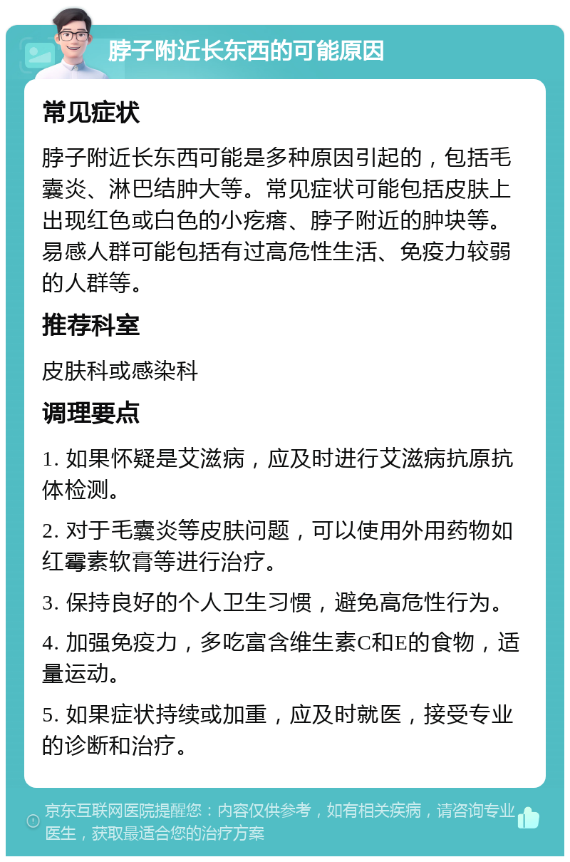 脖子附近长东西的可能原因 常见症状 脖子附近长东西可能是多种原因引起的，包括毛囊炎、淋巴结肿大等。常见症状可能包括皮肤上出现红色或白色的小疙瘩、脖子附近的肿块等。易感人群可能包括有过高危性生活、免疫力较弱的人群等。 推荐科室 皮肤科或感染科 调理要点 1. 如果怀疑是艾滋病，应及时进行艾滋病抗原抗体检测。 2. 对于毛囊炎等皮肤问题，可以使用外用药物如红霉素软膏等进行治疗。 3. 保持良好的个人卫生习惯，避免高危性行为。 4. 加强免疫力，多吃富含维生素C和E的食物，适量运动。 5. 如果症状持续或加重，应及时就医，接受专业的诊断和治疗。