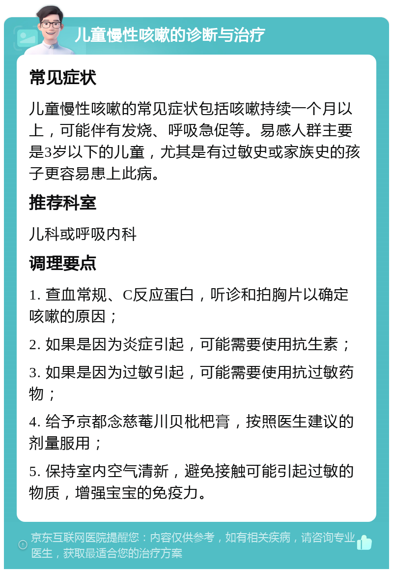 儿童慢性咳嗽的诊断与治疗 常见症状 儿童慢性咳嗽的常见症状包括咳嗽持续一个月以上，可能伴有发烧、呼吸急促等。易感人群主要是3岁以下的儿童，尤其是有过敏史或家族史的孩子更容易患上此病。 推荐科室 儿科或呼吸内科 调理要点 1. 查血常规、C反应蛋白，听诊和拍胸片以确定咳嗽的原因； 2. 如果是因为炎症引起，可能需要使用抗生素； 3. 如果是因为过敏引起，可能需要使用抗过敏药物； 4. 给予京都念慈菴川贝枇杷膏，按照医生建议的剂量服用； 5. 保持室内空气清新，避免接触可能引起过敏的物质，增强宝宝的免疫力。