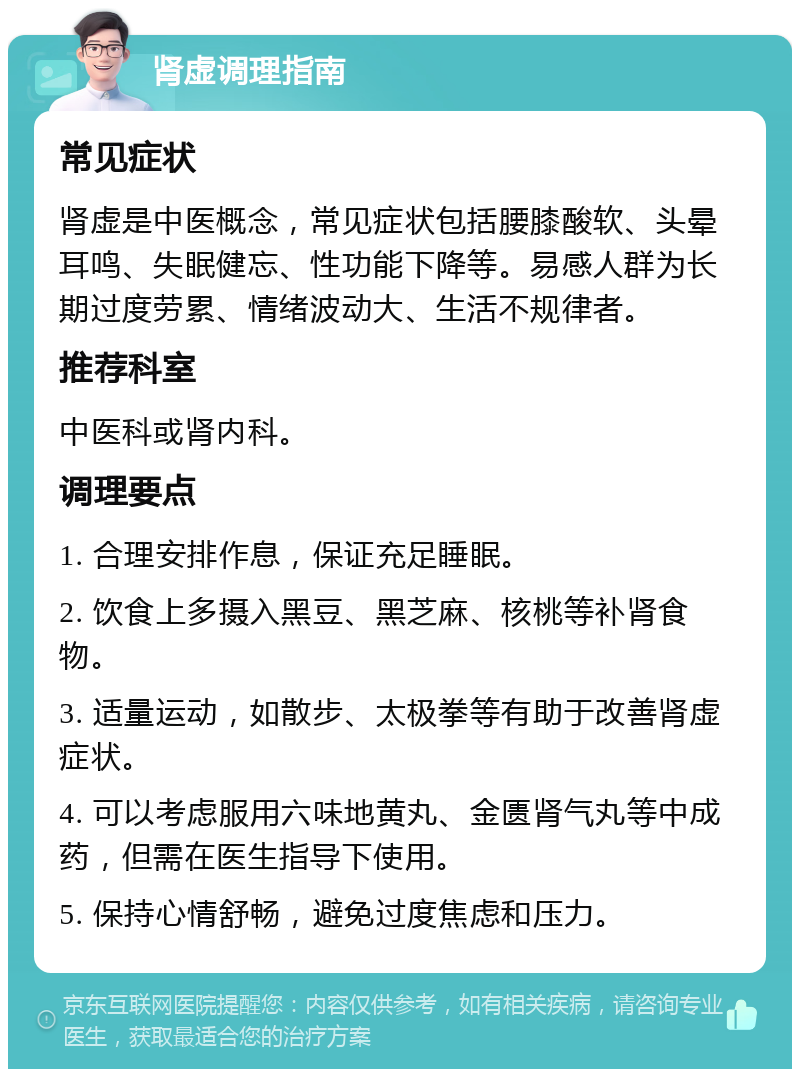 肾虚调理指南 常见症状 肾虚是中医概念，常见症状包括腰膝酸软、头晕耳鸣、失眠健忘、性功能下降等。易感人群为长期过度劳累、情绪波动大、生活不规律者。 推荐科室 中医科或肾内科。 调理要点 1. 合理安排作息，保证充足睡眠。 2. 饮食上多摄入黑豆、黑芝麻、核桃等补肾食物。 3. 适量运动，如散步、太极拳等有助于改善肾虚症状。 4. 可以考虑服用六味地黄丸、金匮肾气丸等中成药，但需在医生指导下使用。 5. 保持心情舒畅，避免过度焦虑和压力。