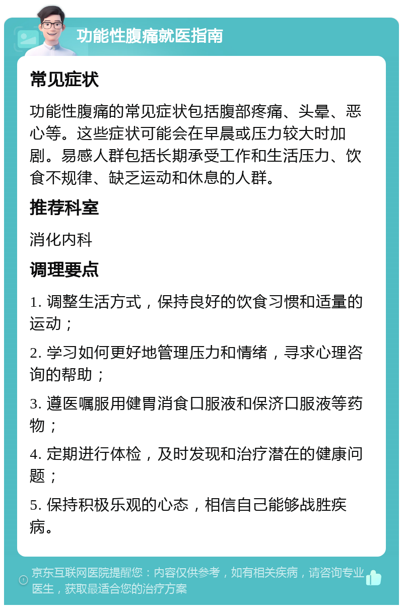 功能性腹痛就医指南 常见症状 功能性腹痛的常见症状包括腹部疼痛、头晕、恶心等。这些症状可能会在早晨或压力较大时加剧。易感人群包括长期承受工作和生活压力、饮食不规律、缺乏运动和休息的人群。 推荐科室 消化内科 调理要点 1. 调整生活方式，保持良好的饮食习惯和适量的运动； 2. 学习如何更好地管理压力和情绪，寻求心理咨询的帮助； 3. 遵医嘱服用健胃消食口服液和保济口服液等药物； 4. 定期进行体检，及时发现和治疗潜在的健康问题； 5. 保持积极乐观的心态，相信自己能够战胜疾病。