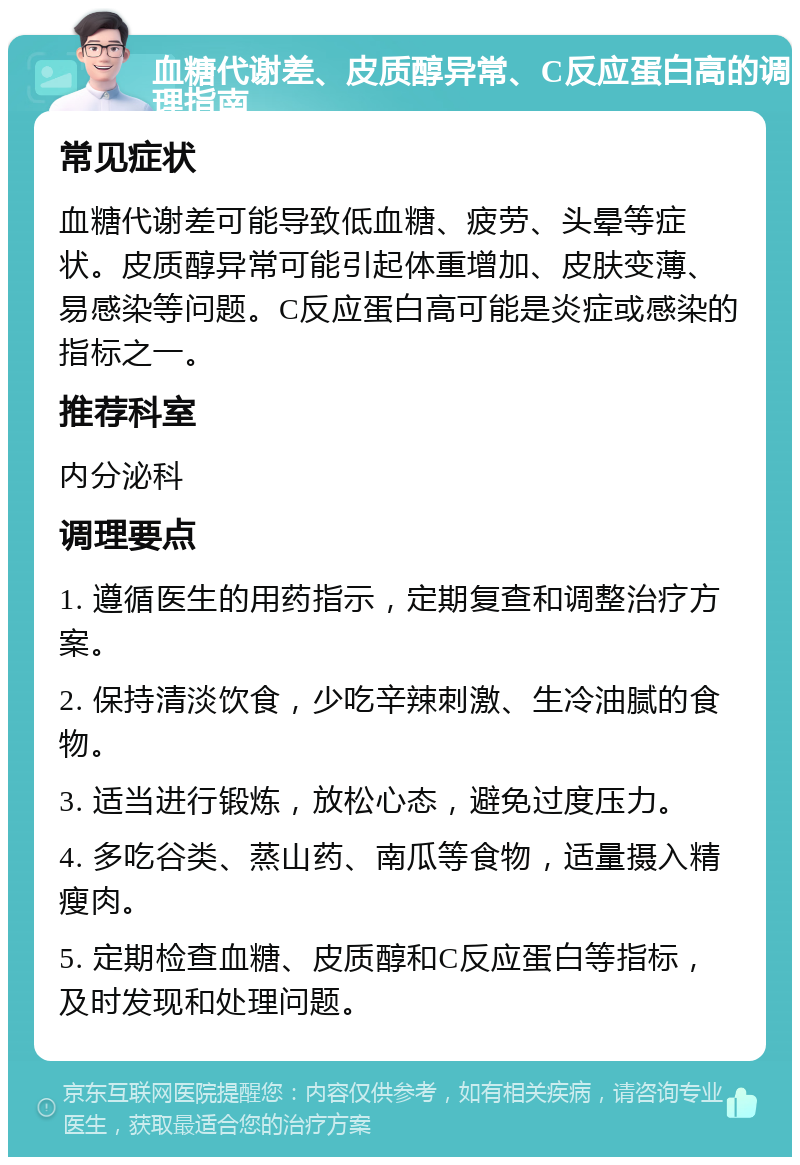 血糖代谢差、皮质醇异常、C反应蛋白高的调理指南 常见症状 血糖代谢差可能导致低血糖、疲劳、头晕等症状。皮质醇异常可能引起体重增加、皮肤变薄、易感染等问题。C反应蛋白高可能是炎症或感染的指标之一。 推荐科室 内分泌科 调理要点 1. 遵循医生的用药指示，定期复查和调整治疗方案。 2. 保持清淡饮食，少吃辛辣刺激、生冷油腻的食物。 3. 适当进行锻炼，放松心态，避免过度压力。 4. 多吃谷类、蒸山药、南瓜等食物，适量摄入精瘦肉。 5. 定期检查血糖、皮质醇和C反应蛋白等指标，及时发现和处理问题。