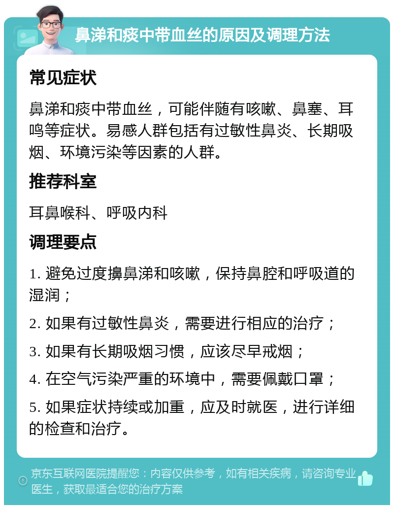 鼻涕和痰中带血丝的原因及调理方法 常见症状 鼻涕和痰中带血丝，可能伴随有咳嗽、鼻塞、耳鸣等症状。易感人群包括有过敏性鼻炎、长期吸烟、环境污染等因素的人群。 推荐科室 耳鼻喉科、呼吸内科 调理要点 1. 避免过度擤鼻涕和咳嗽，保持鼻腔和呼吸道的湿润； 2. 如果有过敏性鼻炎，需要进行相应的治疗； 3. 如果有长期吸烟习惯，应该尽早戒烟； 4. 在空气污染严重的环境中，需要佩戴口罩； 5. 如果症状持续或加重，应及时就医，进行详细的检查和治疗。