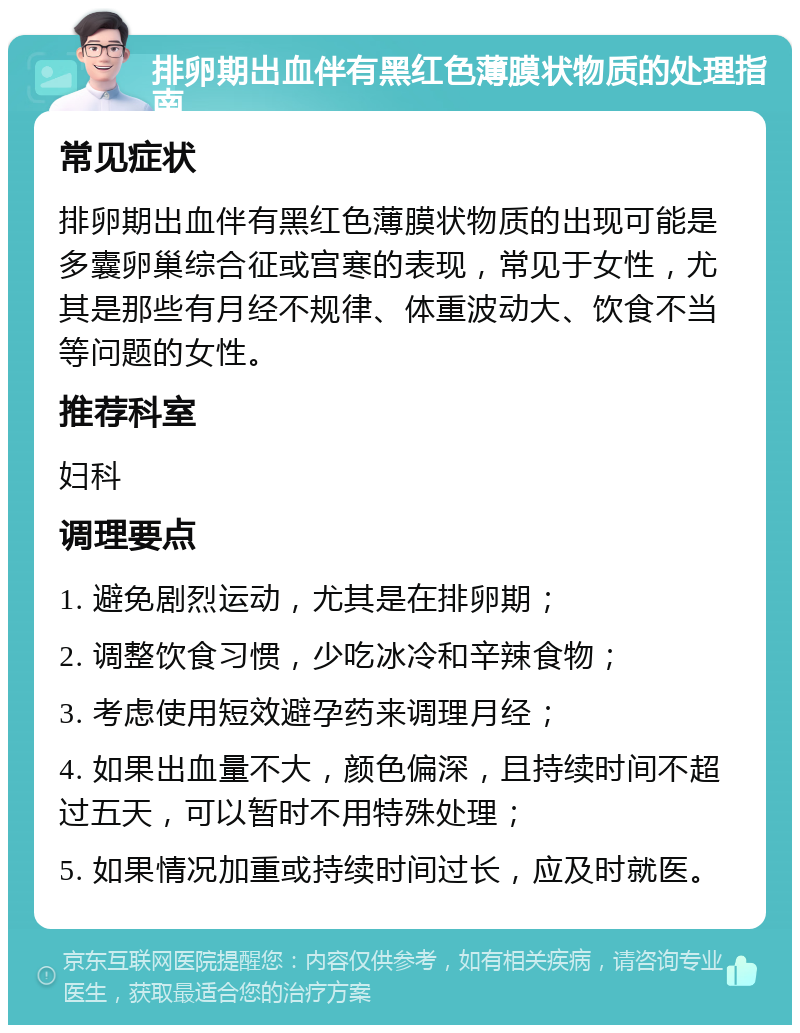 排卵期出血伴有黑红色薄膜状物质的处理指南 常见症状 排卵期出血伴有黑红色薄膜状物质的出现可能是多囊卵巢综合征或宫寒的表现，常见于女性，尤其是那些有月经不规律、体重波动大、饮食不当等问题的女性。 推荐科室 妇科 调理要点 1. 避免剧烈运动，尤其是在排卵期； 2. 调整饮食习惯，少吃冰冷和辛辣食物； 3. 考虑使用短效避孕药来调理月经； 4. 如果出血量不大，颜色偏深，且持续时间不超过五天，可以暂时不用特殊处理； 5. 如果情况加重或持续时间过长，应及时就医。