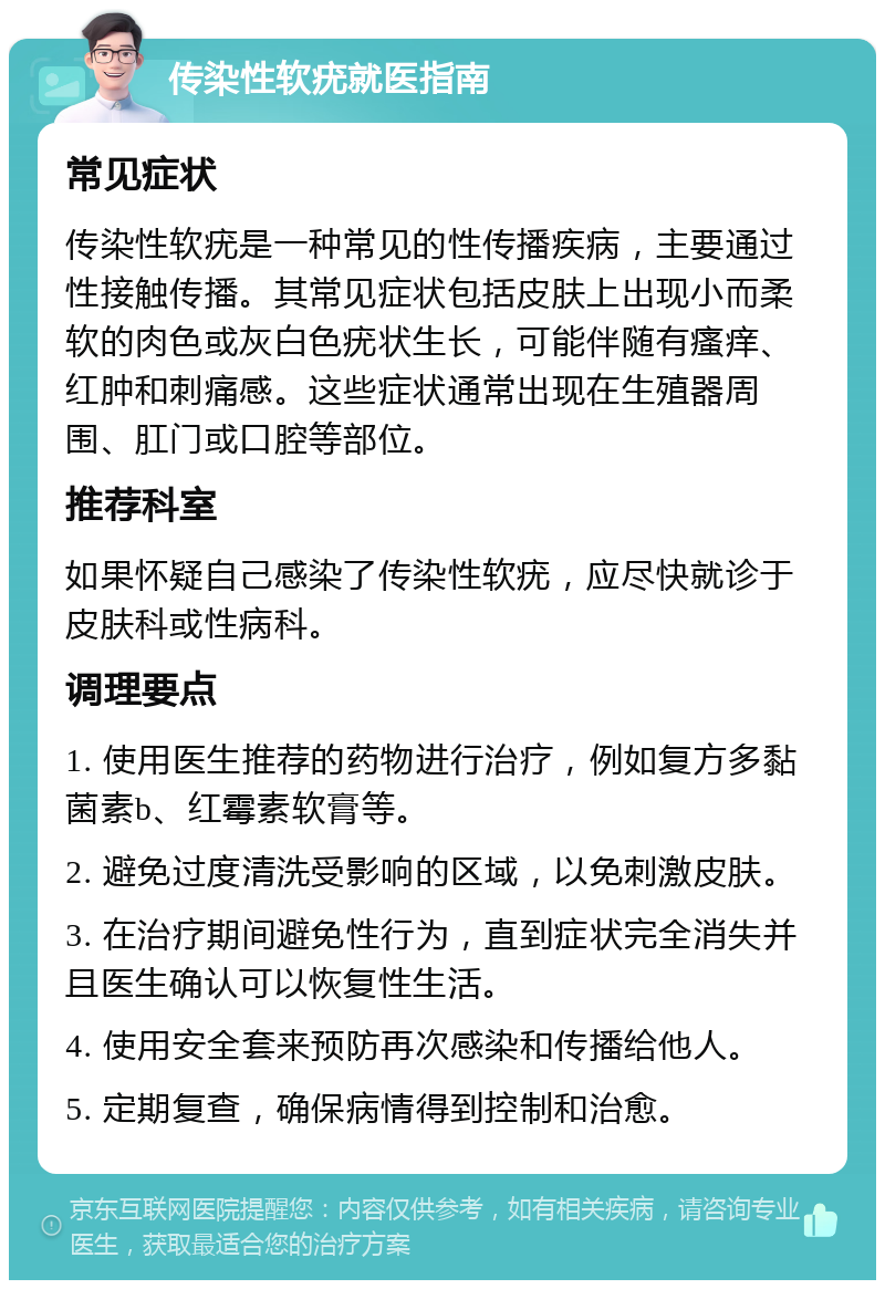 传染性软疣就医指南 常见症状 传染性软疣是一种常见的性传播疾病，主要通过性接触传播。其常见症状包括皮肤上出现小而柔软的肉色或灰白色疣状生长，可能伴随有瘙痒、红肿和刺痛感。这些症状通常出现在生殖器周围、肛门或口腔等部位。 推荐科室 如果怀疑自己感染了传染性软疣，应尽快就诊于皮肤科或性病科。 调理要点 1. 使用医生推荐的药物进行治疗，例如复方多黏菌素b、红霉素软膏等。 2. 避免过度清洗受影响的区域，以免刺激皮肤。 3. 在治疗期间避免性行为，直到症状完全消失并且医生确认可以恢复性生活。 4. 使用安全套来预防再次感染和传播给他人。 5. 定期复查，确保病情得到控制和治愈。