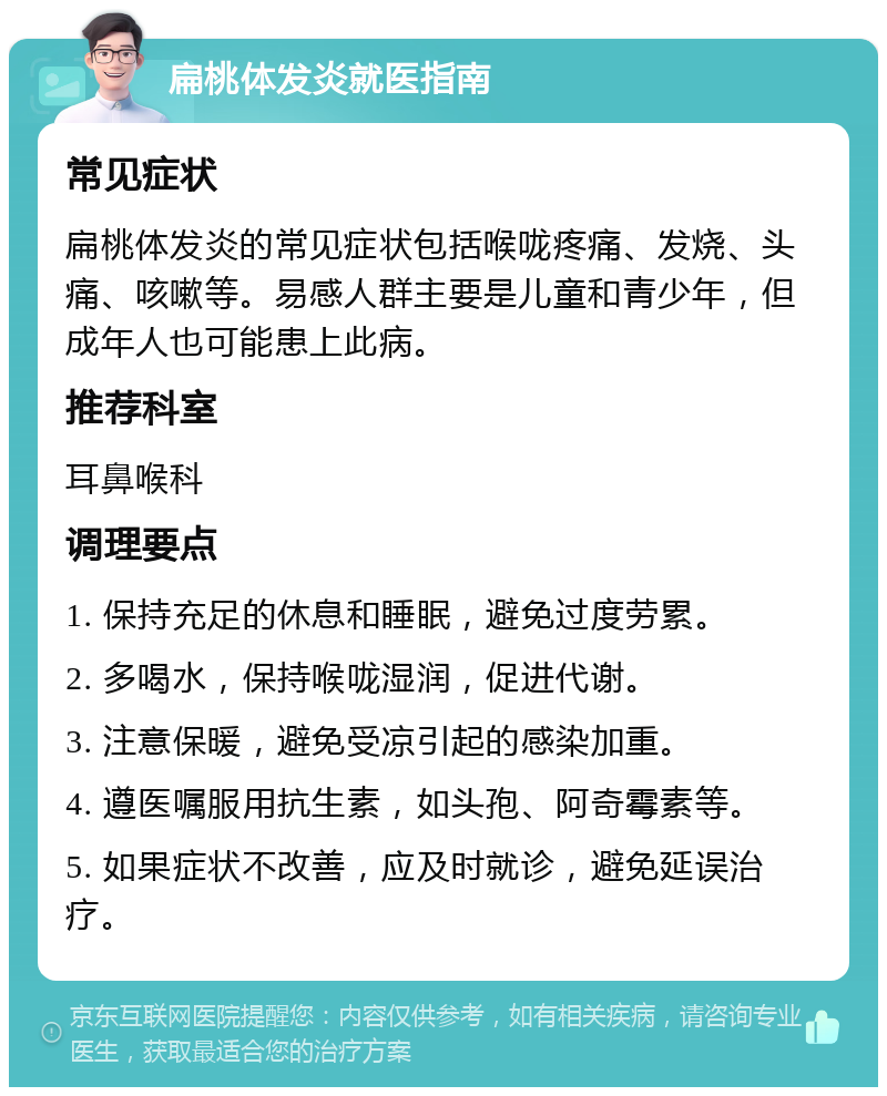 扁桃体发炎就医指南 常见症状 扁桃体发炎的常见症状包括喉咙疼痛、发烧、头痛、咳嗽等。易感人群主要是儿童和青少年，但成年人也可能患上此病。 推荐科室 耳鼻喉科 调理要点 1. 保持充足的休息和睡眠，避免过度劳累。 2. 多喝水，保持喉咙湿润，促进代谢。 3. 注意保暖，避免受凉引起的感染加重。 4. 遵医嘱服用抗生素，如头孢、阿奇霉素等。 5. 如果症状不改善，应及时就诊，避免延误治疗。