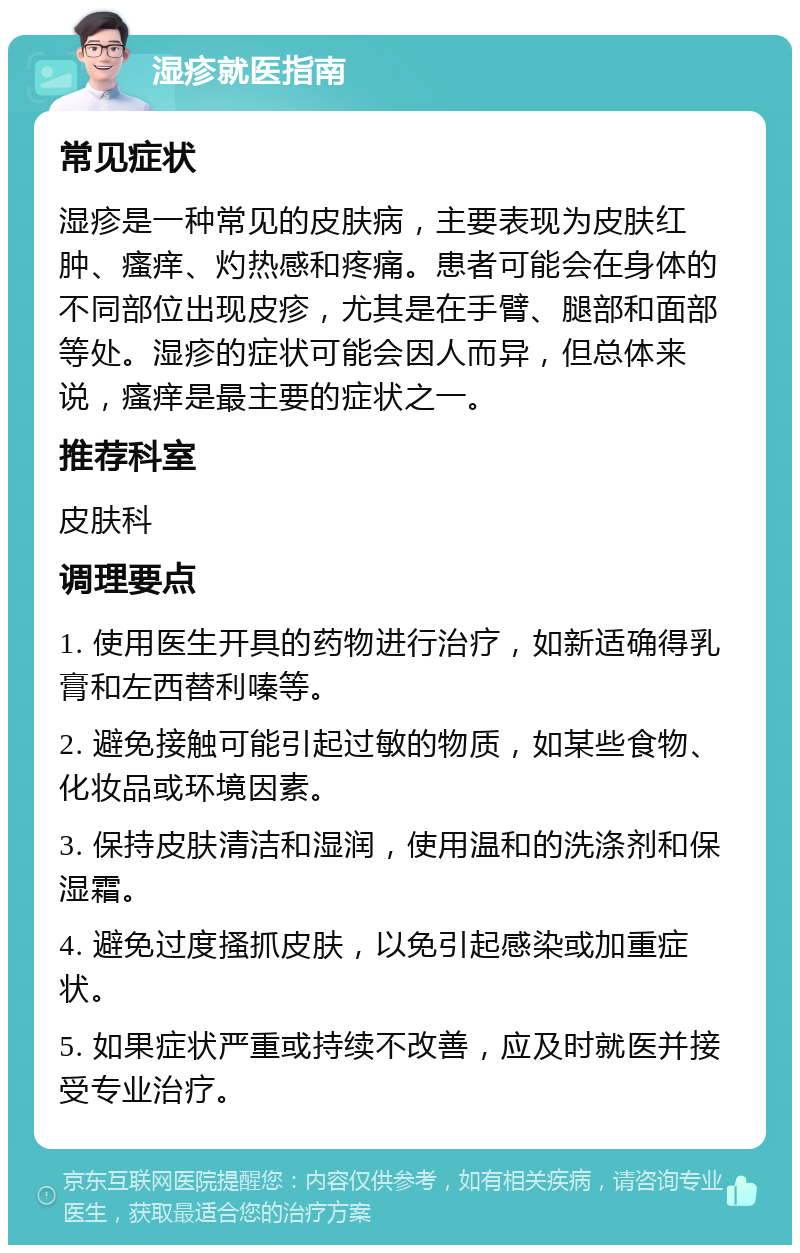 湿疹就医指南 常见症状 湿疹是一种常见的皮肤病，主要表现为皮肤红肿、瘙痒、灼热感和疼痛。患者可能会在身体的不同部位出现皮疹，尤其是在手臂、腿部和面部等处。湿疹的症状可能会因人而异，但总体来说，瘙痒是最主要的症状之一。 推荐科室 皮肤科 调理要点 1. 使用医生开具的药物进行治疗，如新适确得乳膏和左西替利嗪等。 2. 避免接触可能引起过敏的物质，如某些食物、化妆品或环境因素。 3. 保持皮肤清洁和湿润，使用温和的洗涤剂和保湿霜。 4. 避免过度搔抓皮肤，以免引起感染或加重症状。 5. 如果症状严重或持续不改善，应及时就医并接受专业治疗。