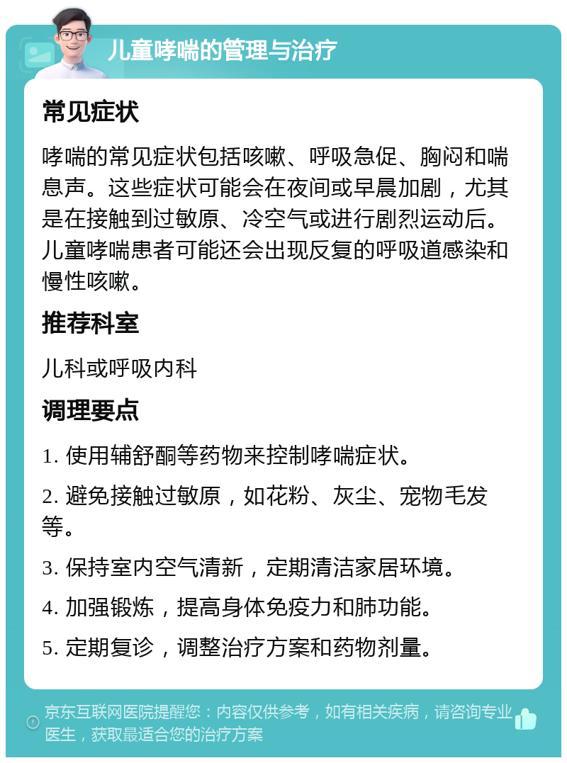 儿童哮喘的管理与治疗 常见症状 哮喘的常见症状包括咳嗽、呼吸急促、胸闷和喘息声。这些症状可能会在夜间或早晨加剧，尤其是在接触到过敏原、冷空气或进行剧烈运动后。儿童哮喘患者可能还会出现反复的呼吸道感染和慢性咳嗽。 推荐科室 儿科或呼吸内科 调理要点 1. 使用辅舒酮等药物来控制哮喘症状。 2. 避免接触过敏原，如花粉、灰尘、宠物毛发等。 3. 保持室内空气清新，定期清洁家居环境。 4. 加强锻炼，提高身体免疫力和肺功能。 5. 定期复诊，调整治疗方案和药物剂量。