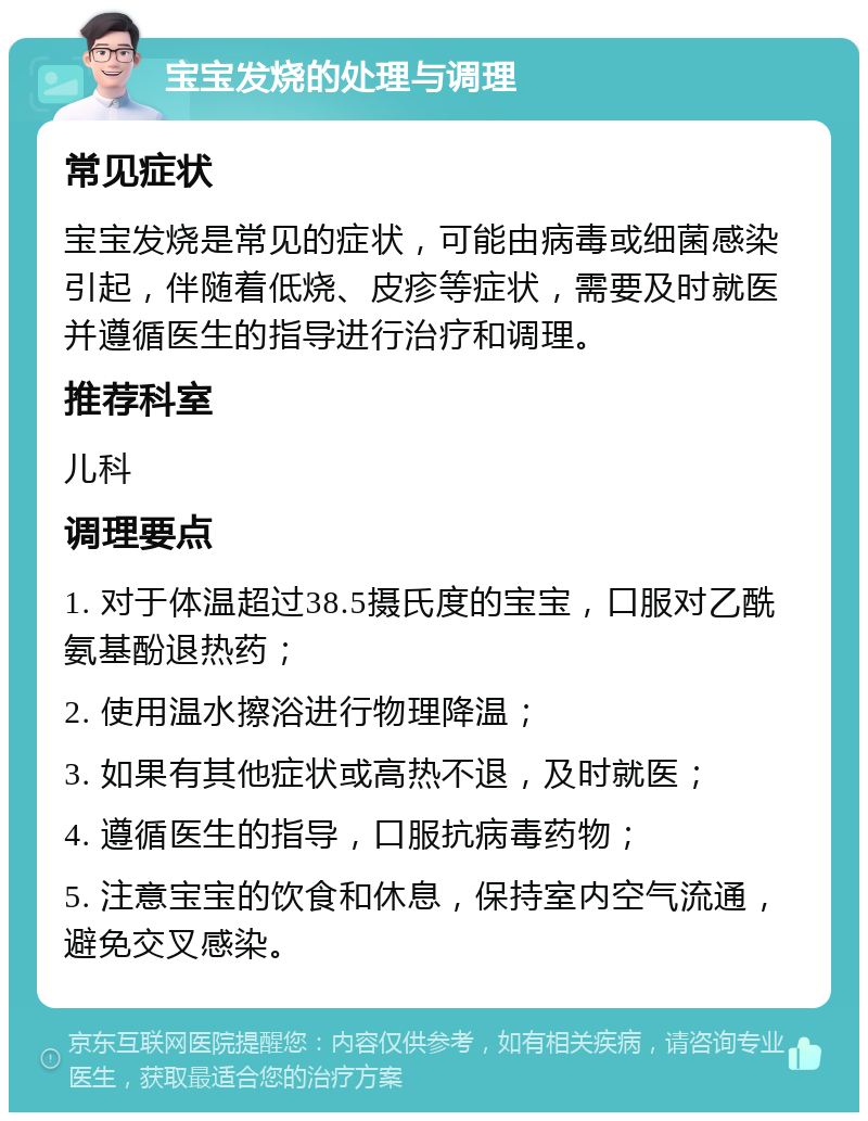 宝宝发烧的处理与调理 常见症状 宝宝发烧是常见的症状，可能由病毒或细菌感染引起，伴随着低烧、皮疹等症状，需要及时就医并遵循医生的指导进行治疗和调理。 推荐科室 儿科 调理要点 1. 对于体温超过38.5摄氏度的宝宝，口服对乙酰氨基酚退热药； 2. 使用温水擦浴进行物理降温； 3. 如果有其他症状或高热不退，及时就医； 4. 遵循医生的指导，口服抗病毒药物； 5. 注意宝宝的饮食和休息，保持室内空气流通，避免交叉感染。