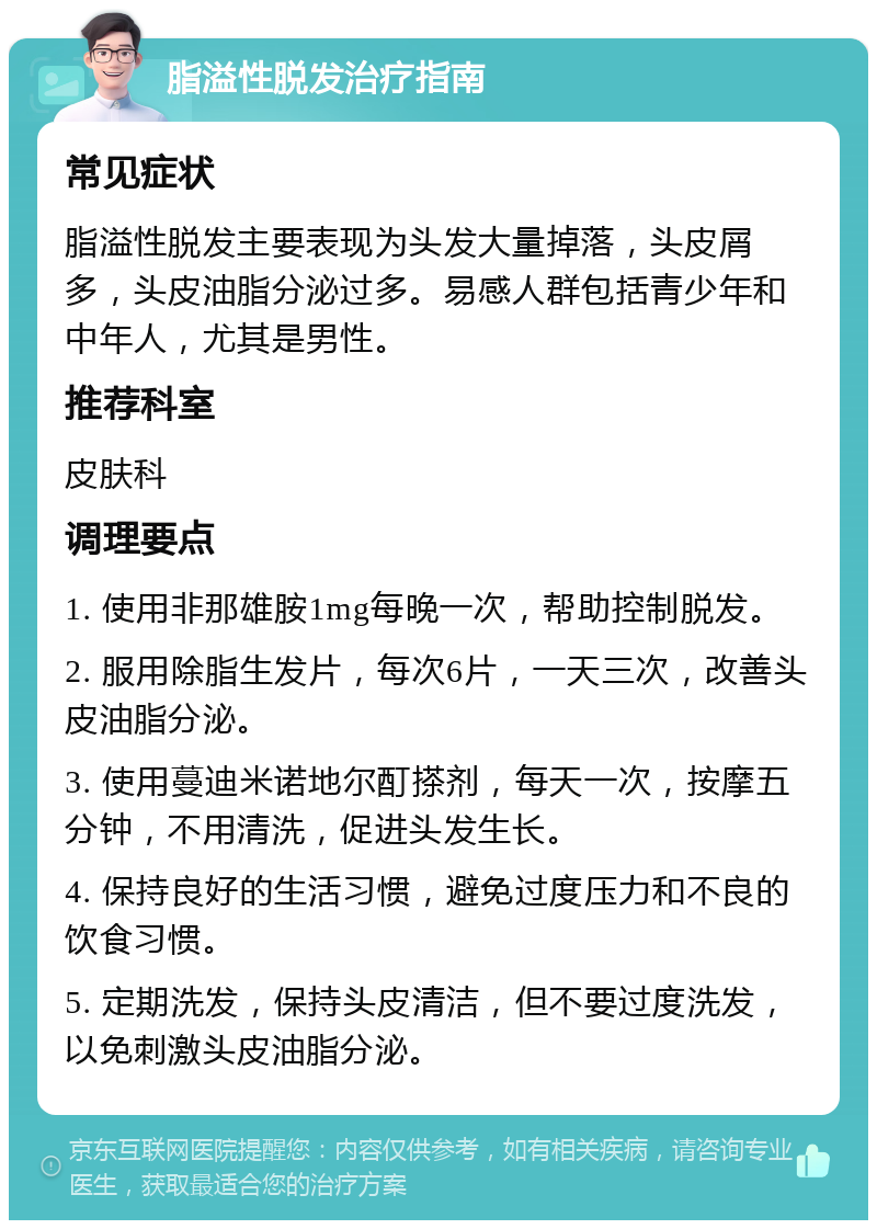 脂溢性脱发治疗指南 常见症状 脂溢性脱发主要表现为头发大量掉落，头皮屑多，头皮油脂分泌过多。易感人群包括青少年和中年人，尤其是男性。 推荐科室 皮肤科 调理要点 1. 使用非那雄胺1mg每晚一次，帮助控制脱发。 2. 服用除脂生发片，每次6片，一天三次，改善头皮油脂分泌。 3. 使用蔓迪米诺地尔酊搽剂，每天一次，按摩五分钟，不用清洗，促进头发生长。 4. 保持良好的生活习惯，避免过度压力和不良的饮食习惯。 5. 定期洗发，保持头皮清洁，但不要过度洗发，以免刺激头皮油脂分泌。