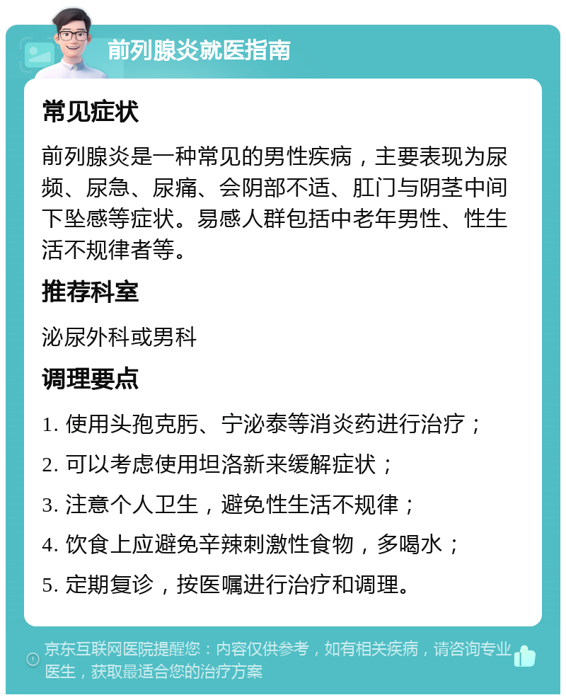 前列腺炎就医指南 常见症状 前列腺炎是一种常见的男性疾病，主要表现为尿频、尿急、尿痛、会阴部不适、肛门与阴茎中间下坠感等症状。易感人群包括中老年男性、性生活不规律者等。 推荐科室 泌尿外科或男科 调理要点 1. 使用头孢克肟、宁泌泰等消炎药进行治疗； 2. 可以考虑使用坦洛新来缓解症状； 3. 注意个人卫生，避免性生活不规律； 4. 饮食上应避免辛辣刺激性食物，多喝水； 5. 定期复诊，按医嘱进行治疗和调理。