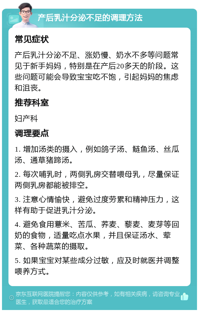 产后乳汁分泌不足的调理方法 常见症状 产后乳汁分泌不足、涨奶慢、奶水不多等问题常见于新手妈妈，特别是在产后20多天的阶段。这些问题可能会导致宝宝吃不饱，引起妈妈的焦虑和沮丧。 推荐科室 妇产科 调理要点 1. 增加汤类的摄入，例如鸽子汤、鲢鱼汤、丝瓜汤、通草猪蹄汤。 2. 每次哺乳时，两侧乳房交替喂母乳，尽量保证两侧乳房都能被排空。 3. 注意心情愉快，避免过度劳累和精神压力，这样有助于促进乳汁分泌。 4. 避免食用薏米、苦瓜、荞麦、藜麦、麦芽等回奶的食物，适量吃点水果，并且保证汤水、荤菜、各种蔬菜的摄取。 5. 如果宝宝对某些成分过敏，应及时就医并调整喂养方式。