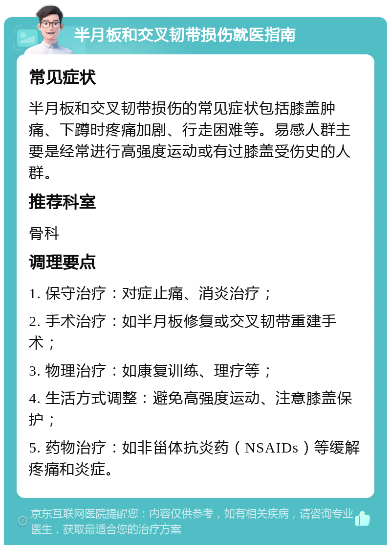 半月板和交叉韧带损伤就医指南 常见症状 半月板和交叉韧带损伤的常见症状包括膝盖肿痛、下蹲时疼痛加剧、行走困难等。易感人群主要是经常进行高强度运动或有过膝盖受伤史的人群。 推荐科室 骨科 调理要点 1. 保守治疗：对症止痛、消炎治疗； 2. 手术治疗：如半月板修复或交叉韧带重建手术； 3. 物理治疗：如康复训练、理疗等； 4. 生活方式调整：避免高强度运动、注意膝盖保护； 5. 药物治疗：如非甾体抗炎药（NSAIDs）等缓解疼痛和炎症。