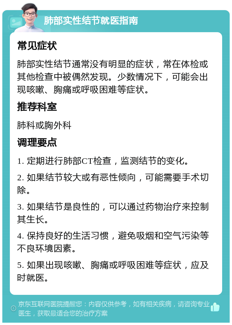 肺部实性结节就医指南 常见症状 肺部实性结节通常没有明显的症状，常在体检或其他检查中被偶然发现。少数情况下，可能会出现咳嗽、胸痛或呼吸困难等症状。 推荐科室 肺科或胸外科 调理要点 1. 定期进行肺部CT检查，监测结节的变化。 2. 如果结节较大或有恶性倾向，可能需要手术切除。 3. 如果结节是良性的，可以通过药物治疗来控制其生长。 4. 保持良好的生活习惯，避免吸烟和空气污染等不良环境因素。 5. 如果出现咳嗽、胸痛或呼吸困难等症状，应及时就医。