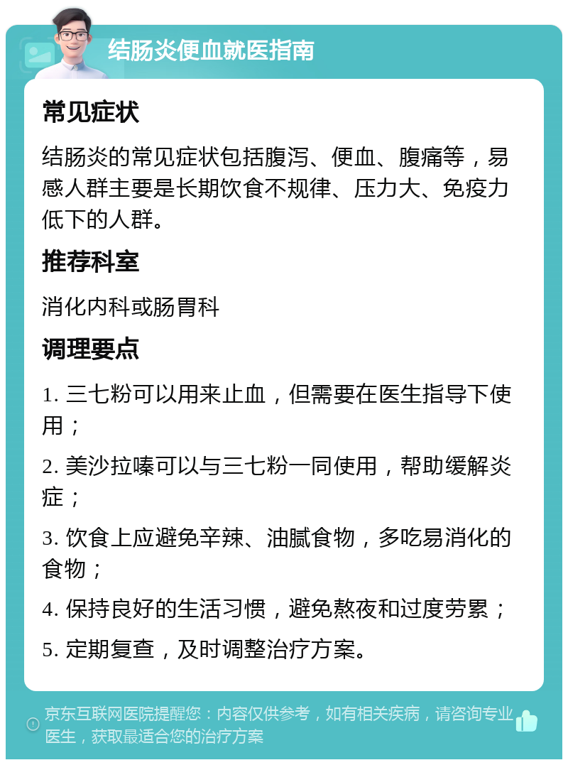 结肠炎便血就医指南 常见症状 结肠炎的常见症状包括腹泻、便血、腹痛等，易感人群主要是长期饮食不规律、压力大、免疫力低下的人群。 推荐科室 消化内科或肠胃科 调理要点 1. 三七粉可以用来止血，但需要在医生指导下使用； 2. 美沙拉嗪可以与三七粉一同使用，帮助缓解炎症； 3. 饮食上应避免辛辣、油腻食物，多吃易消化的食物； 4. 保持良好的生活习惯，避免熬夜和过度劳累； 5. 定期复查，及时调整治疗方案。