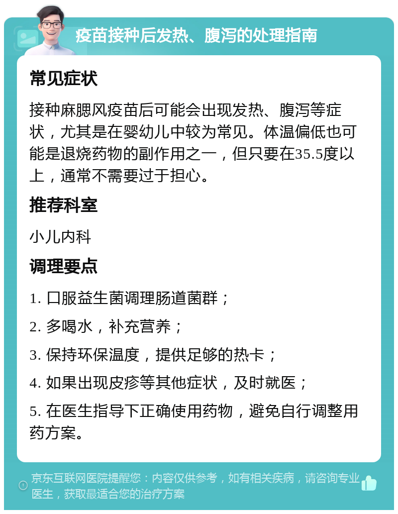 疫苗接种后发热、腹泻的处理指南 常见症状 接种麻腮风疫苗后可能会出现发热、腹泻等症状，尤其是在婴幼儿中较为常见。体温偏低也可能是退烧药物的副作用之一，但只要在35.5度以上，通常不需要过于担心。 推荐科室 小儿内科 调理要点 1. 口服益生菌调理肠道菌群； 2. 多喝水，补充营养； 3. 保持环保温度，提供足够的热卡； 4. 如果出现皮疹等其他症状，及时就医； 5. 在医生指导下正确使用药物，避免自行调整用药方案。