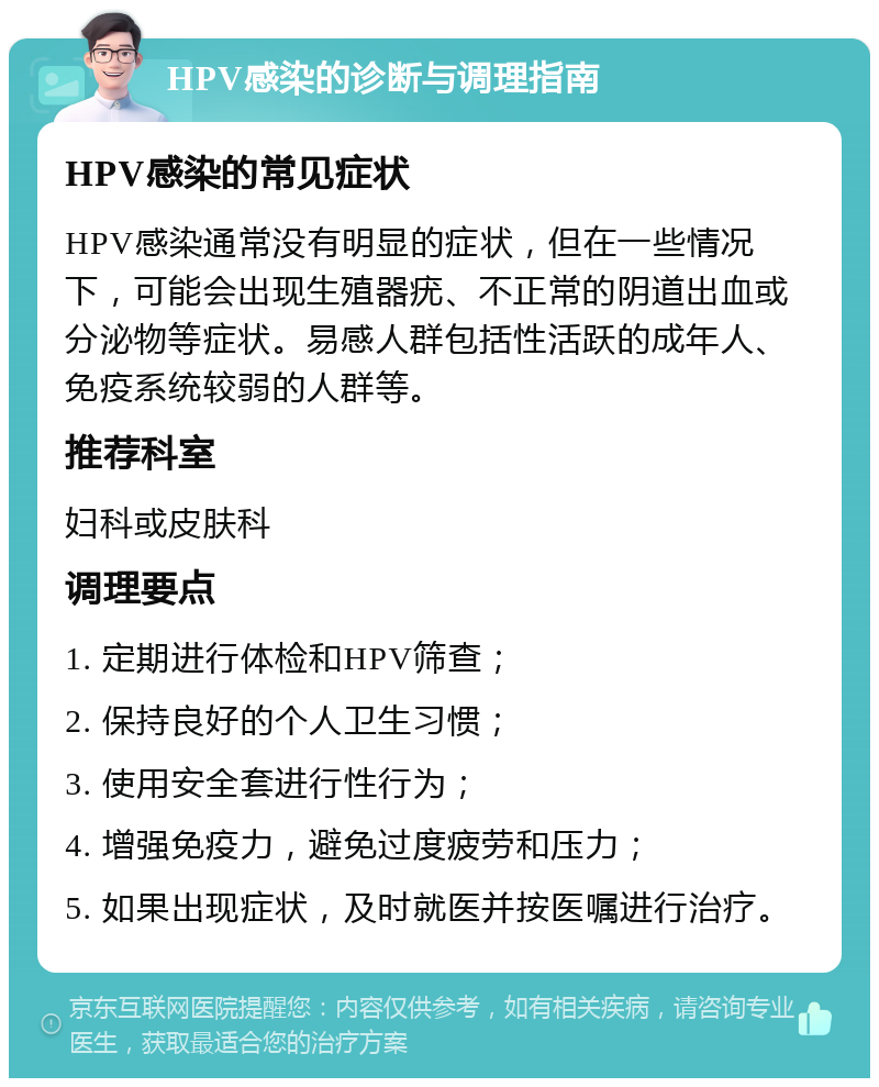 HPV感染的诊断与调理指南 HPV感染的常见症状 HPV感染通常没有明显的症状，但在一些情况下，可能会出现生殖器疣、不正常的阴道出血或分泌物等症状。易感人群包括性活跃的成年人、免疫系统较弱的人群等。 推荐科室 妇科或皮肤科 调理要点 1. 定期进行体检和HPV筛查； 2. 保持良好的个人卫生习惯； 3. 使用安全套进行性行为； 4. 增强免疫力，避免过度疲劳和压力； 5. 如果出现症状，及时就医并按医嘱进行治疗。