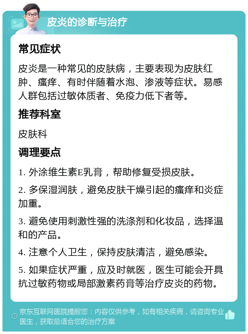 皮炎的诊断与治疗 常见症状 皮炎是一种常见的皮肤病，主要表现为皮肤红肿、瘙痒、有时伴随着水泡、渗液等症状。易感人群包括过敏体质者、免疫力低下者等。 推荐科室 皮肤科 调理要点 1. 外涂维生素E乳膏，帮助修复受损皮肤。 2. 多保湿润肤，避免皮肤干燥引起的瘙痒和炎症加重。 3. 避免使用刺激性强的洗涤剂和化妆品，选择温和的产品。 4. 注意个人卫生，保持皮肤清洁，避免感染。 5. 如果症状严重，应及时就医，医生可能会开具抗过敏药物或局部激素药膏等治疗皮炎的药物。