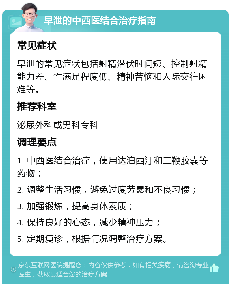 早泄的中西医结合治疗指南 常见症状 早泄的常见症状包括射精潜伏时间短、控制射精能力差、性满足程度低、精神苦恼和人际交往困难等。 推荐科室 泌尿外科或男科专科 调理要点 1. 中西医结合治疗，使用达泊西汀和三鞭胶囊等药物； 2. 调整生活习惯，避免过度劳累和不良习惯； 3. 加强锻炼，提高身体素质； 4. 保持良好的心态，减少精神压力； 5. 定期复诊，根据情况调整治疗方案。