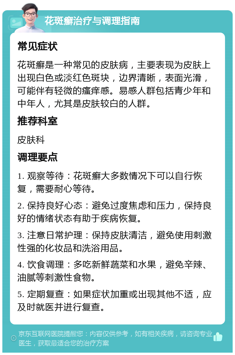 花斑癣治疗与调理指南 常见症状 花斑癣是一种常见的皮肤病，主要表现为皮肤上出现白色或淡红色斑块，边界清晰，表面光滑，可能伴有轻微的瘙痒感。易感人群包括青少年和中年人，尤其是皮肤较白的人群。 推荐科室 皮肤科 调理要点 1. 观察等待：花斑癣大多数情况下可以自行恢复，需要耐心等待。 2. 保持良好心态：避免过度焦虑和压力，保持良好的情绪状态有助于疾病恢复。 3. 注意日常护理：保持皮肤清洁，避免使用刺激性强的化妆品和洗浴用品。 4. 饮食调理：多吃新鲜蔬菜和水果，避免辛辣、油腻等刺激性食物。 5. 定期复查：如果症状加重或出现其他不适，应及时就医并进行复查。