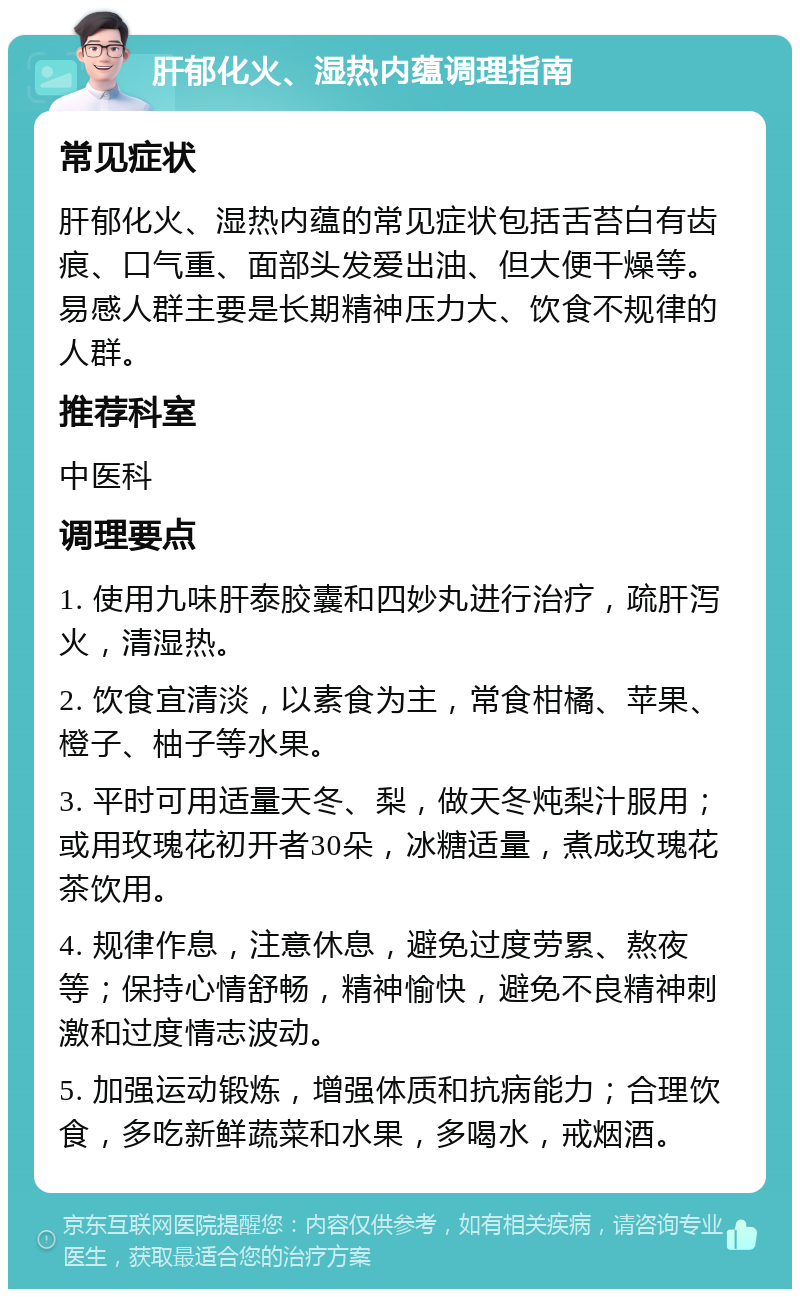 肝郁化火、湿热内蕴调理指南 常见症状 肝郁化火、湿热内蕴的常见症状包括舌苔白有齿痕、口气重、面部头发爱出油、但大便干燥等。易感人群主要是长期精神压力大、饮食不规律的人群。 推荐科室 中医科 调理要点 1. 使用九味肝泰胶囊和四妙丸进行治疗，疏肝泻火，清湿热。 2. 饮食宜清淡，以素食为主，常食柑橘、苹果、橙子、柚子等水果。 3. 平时可用适量天冬、梨，做天冬炖梨汁服用；或用玫瑰花初开者30朵，冰糖适量，煮成玫瑰花茶饮用。 4. 规律作息，注意休息，避免过度劳累、熬夜等；保持心情舒畅，精神愉快，避免不良精神刺激和过度情志波动。 5. 加强运动锻炼，增强体质和抗病能力；合理饮食，多吃新鲜蔬菜和水果，多喝水，戒烟酒。