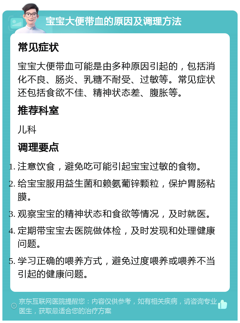 宝宝大便带血的原因及调理方法 常见症状 宝宝大便带血可能是由多种原因引起的，包括消化不良、肠炎、乳糖不耐受、过敏等。常见症状还包括食欲不佳、精神状态差、腹胀等。 推荐科室 儿科 调理要点 注意饮食，避免吃可能引起宝宝过敏的食物。 给宝宝服用益生菌和赖氨葡锌颗粒，保护胃肠粘膜。 观察宝宝的精神状态和食欲等情况，及时就医。 定期带宝宝去医院做体检，及时发现和处理健康问题。 学习正确的喂养方式，避免过度喂养或喂养不当引起的健康问题。