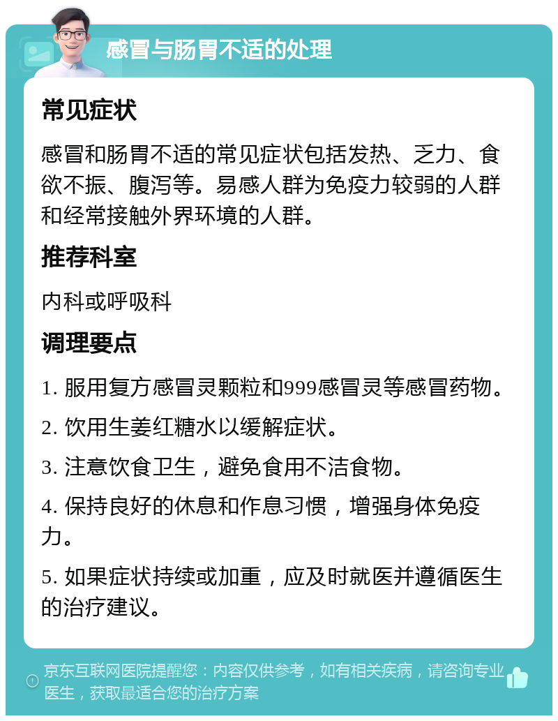 感冒与肠胃不适的处理 常见症状 感冒和肠胃不适的常见症状包括发热、乏力、食欲不振、腹泻等。易感人群为免疫力较弱的人群和经常接触外界环境的人群。 推荐科室 内科或呼吸科 调理要点 1. 服用复方感冒灵颗粒和999感冒灵等感冒药物。 2. 饮用生姜红糖水以缓解症状。 3. 注意饮食卫生，避免食用不洁食物。 4. 保持良好的休息和作息习惯，增强身体免疫力。 5. 如果症状持续或加重，应及时就医并遵循医生的治疗建议。