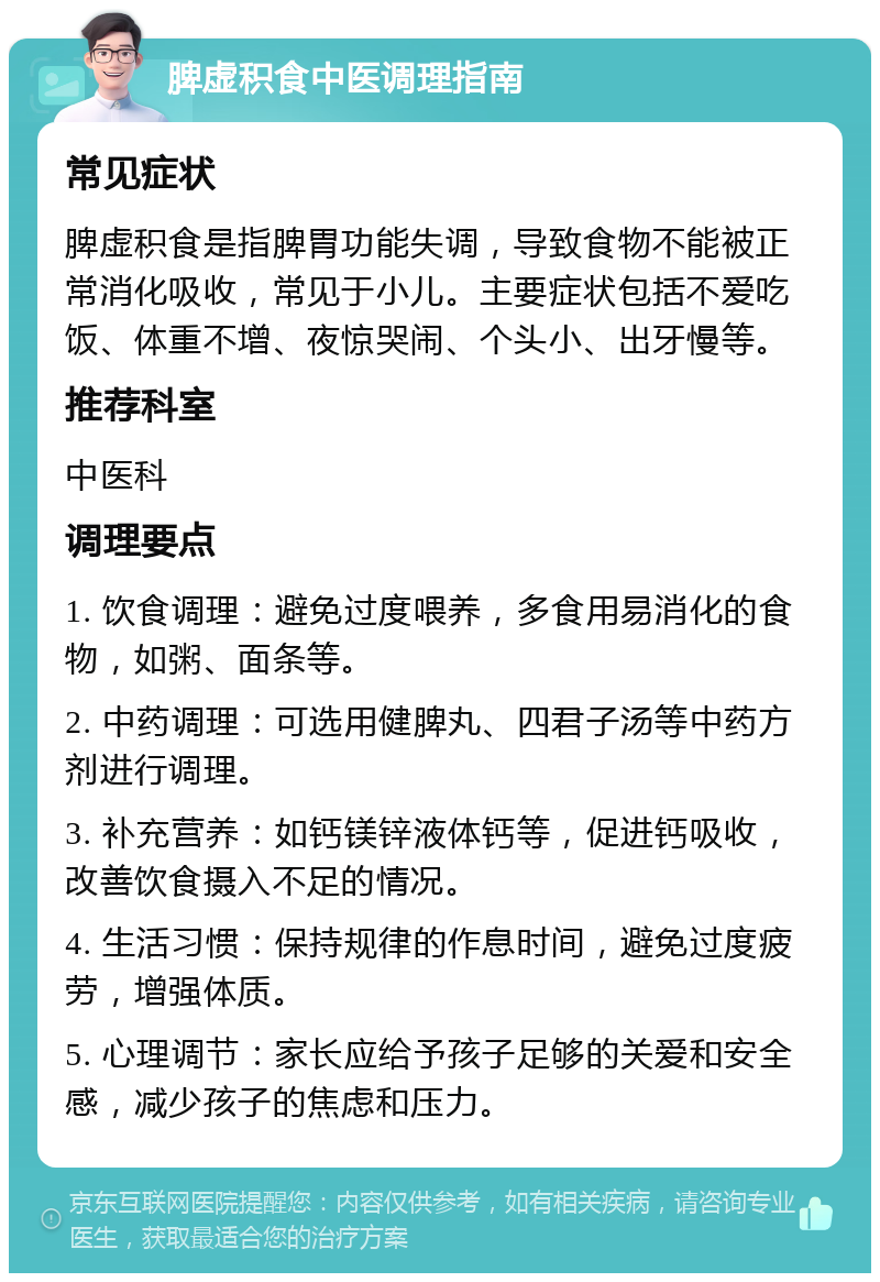 脾虚积食中医调理指南 常见症状 脾虚积食是指脾胃功能失调，导致食物不能被正常消化吸收，常见于小儿。主要症状包括不爱吃饭、体重不增、夜惊哭闹、个头小、出牙慢等。 推荐科室 中医科 调理要点 1. 饮食调理：避免过度喂养，多食用易消化的食物，如粥、面条等。 2. 中药调理：可选用健脾丸、四君子汤等中药方剂进行调理。 3. 补充营养：如钙镁锌液体钙等，促进钙吸收，改善饮食摄入不足的情况。 4. 生活习惯：保持规律的作息时间，避免过度疲劳，增强体质。 5. 心理调节：家长应给予孩子足够的关爱和安全感，减少孩子的焦虑和压力。