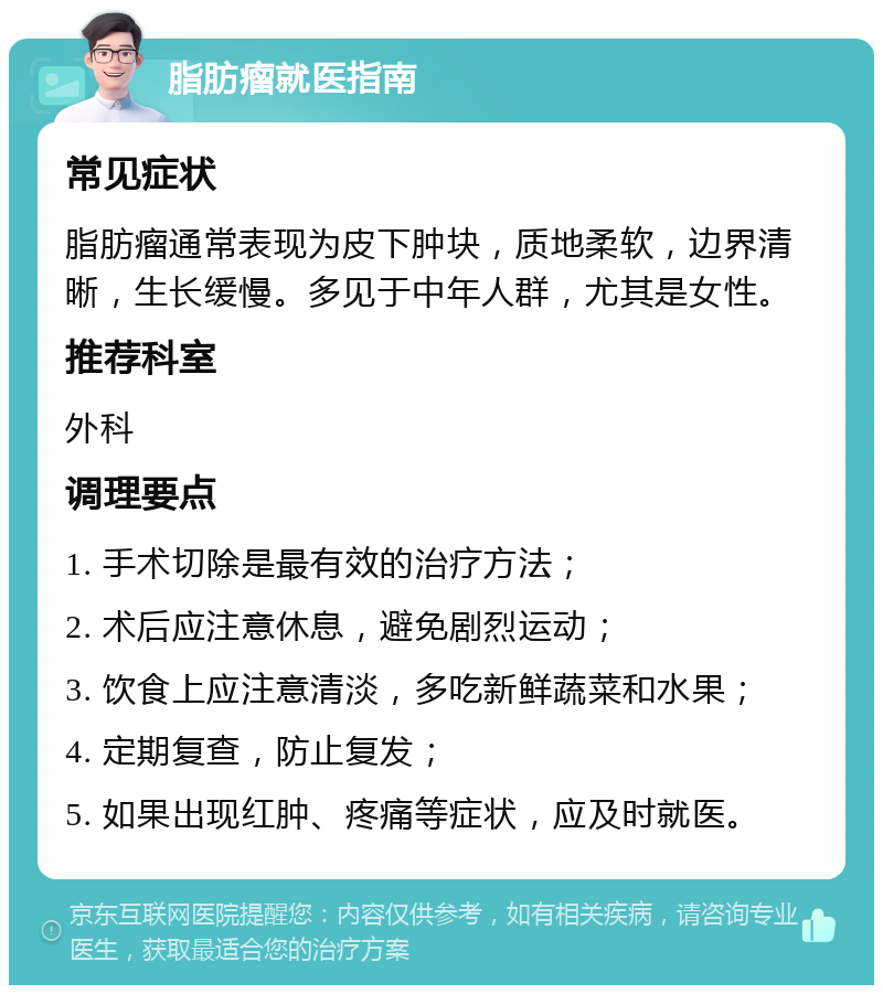 脂肪瘤就医指南 常见症状 脂肪瘤通常表现为皮下肿块，质地柔软，边界清晰，生长缓慢。多见于中年人群，尤其是女性。 推荐科室 外科 调理要点 1. 手术切除是最有效的治疗方法； 2. 术后应注意休息，避免剧烈运动； 3. 饮食上应注意清淡，多吃新鲜蔬菜和水果； 4. 定期复查，防止复发； 5. 如果出现红肿、疼痛等症状，应及时就医。